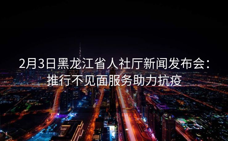 2月3日黑龙江省人社厅新闻发布会：推行不见面服务助力抗疫