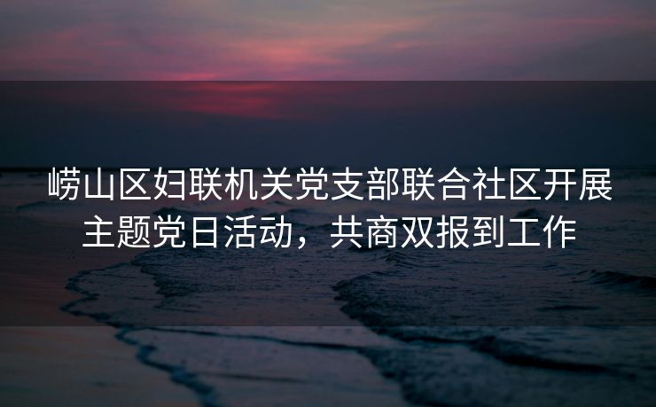 崂山区妇联机关党支部联合社区开展主题党日活动，共商双报到工作
