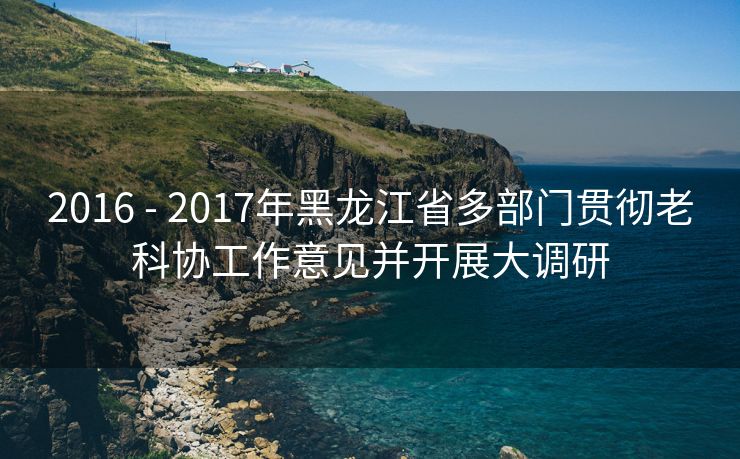 2016 - 2017年黑龙江省多部门贯彻老科协工作意见并开展大调研