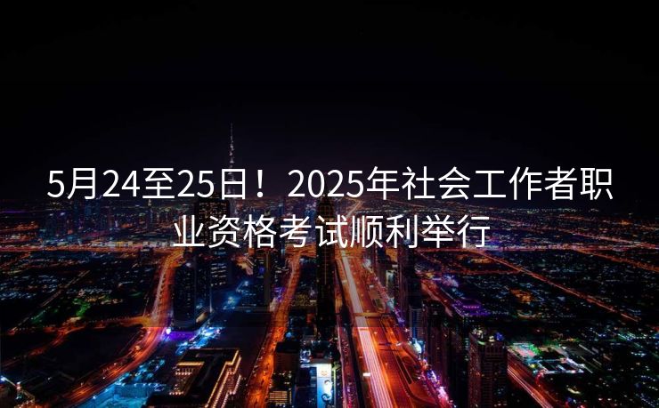5月24至25日！2025年社会工作者职业资格考试顺利举行