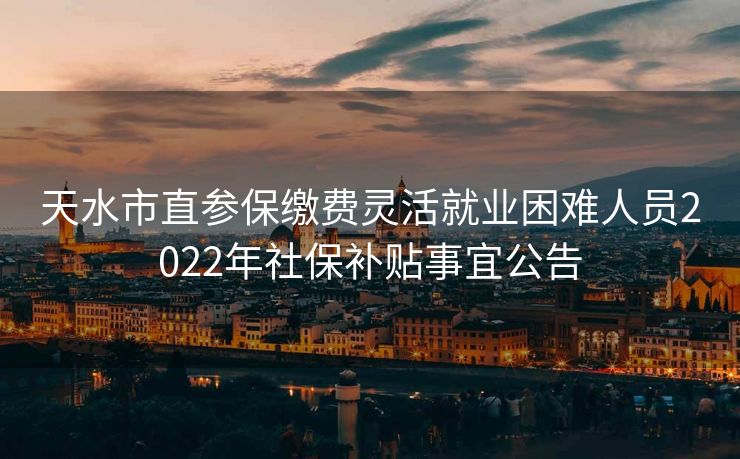 天水市直参保缴费灵活就业困难人员2022年社保补贴事宜公告