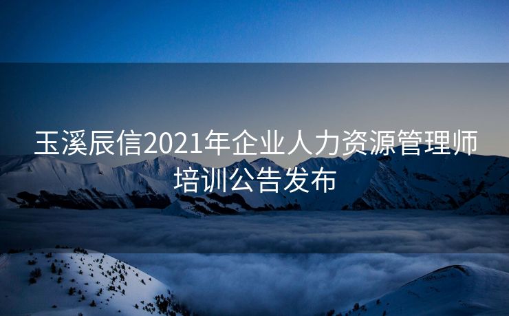 玉溪辰信2021年企业人力资源管理师培训公告发布
