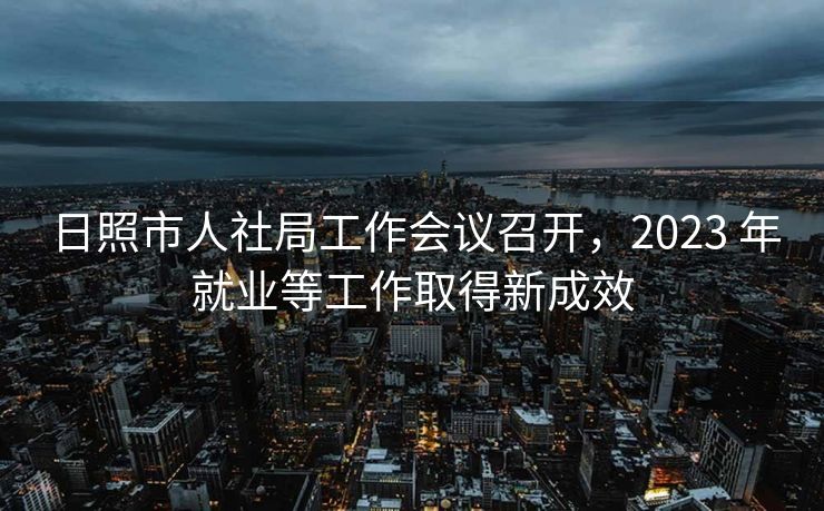 日照市人社局工作会议召开，2023 年就业等工作取得新成效