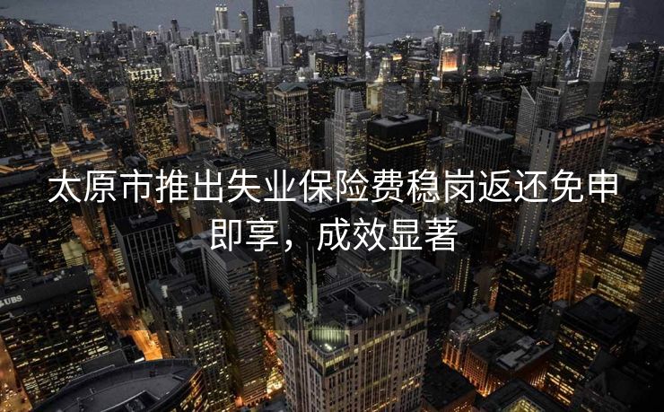 太原市推出失业保险费稳岗返还免申即享，成效显著