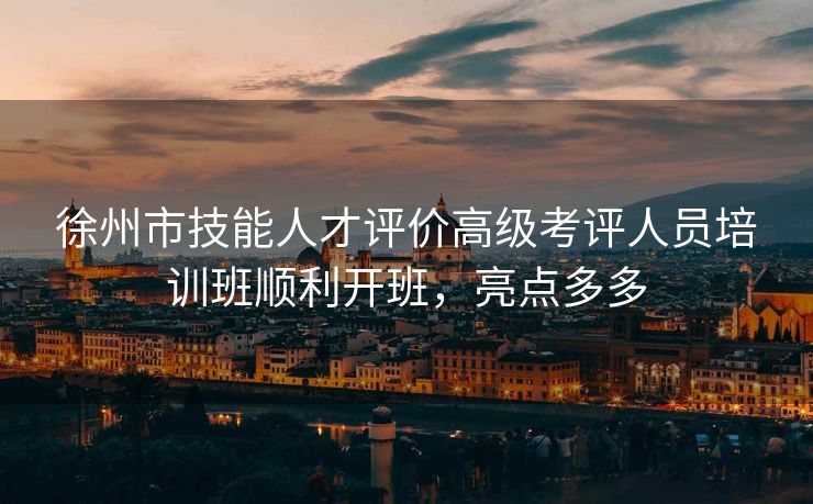 徐州市技能人才评价高级考评人员培训班顺利开班，亮点多多