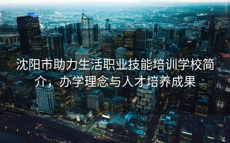 沈阳市助力生活职业技能培训学校简介，办学理念与人才培养成果