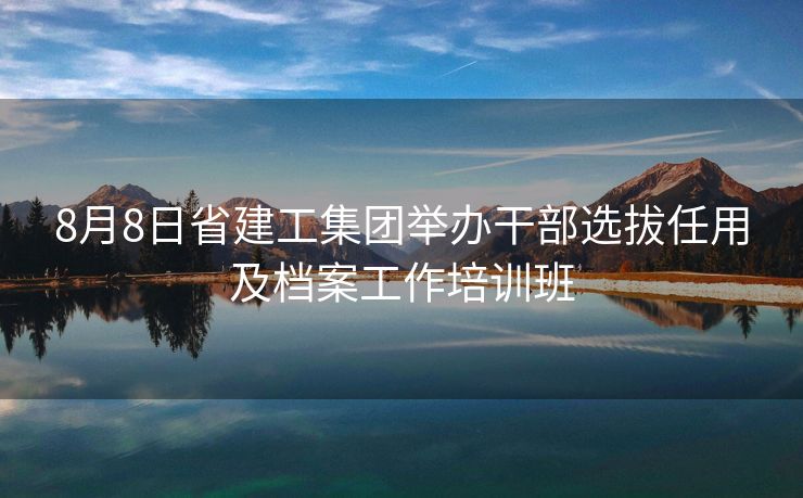 8月8日省建工集团举办干部选拔任用及档案工作培训班