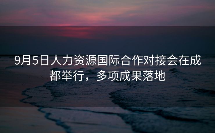 9月5日人力资源国际合作对接会在成都举行，多项成果落地