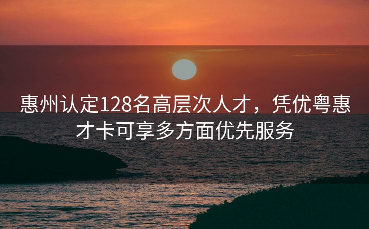 惠州认定128名高层次人才，凭优粤惠才卡可享多方面优先服务