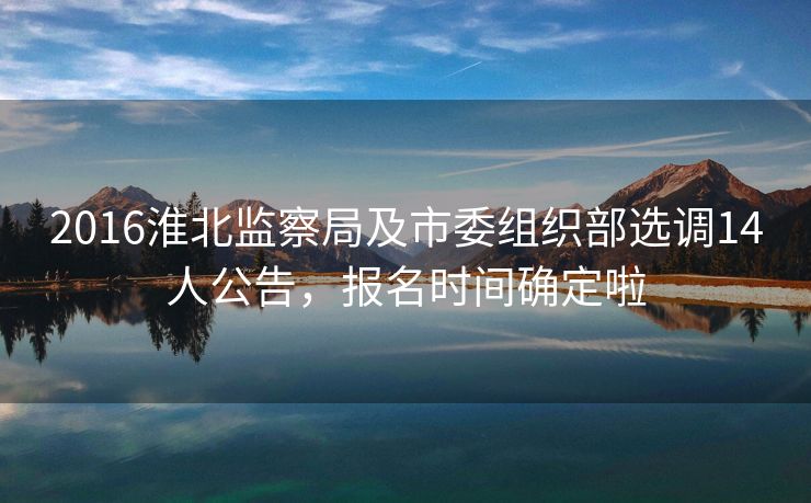 2016淮北监察局及市委组织部选调14人公告，报名时间确定啦