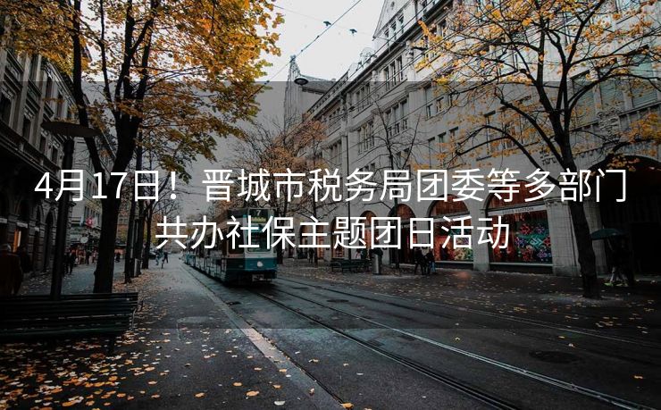 4月17日!晋城市税务局团委等多部门共办社保主题团日活动