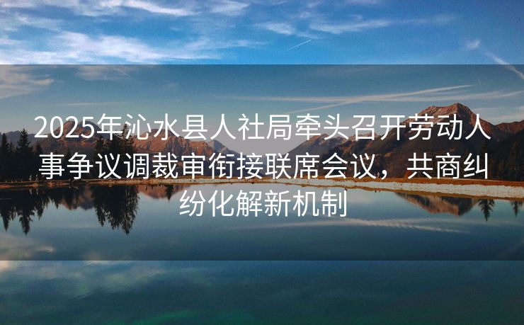 2025年沁水县人社局牵头召开劳动人事争议调裁审衔接联席会议,共商纠纷化解新机制