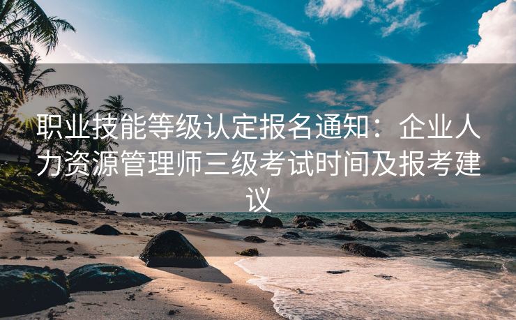 职业技能等级认定报名通知：企业人力资源管理师三级考试时间及报考建议