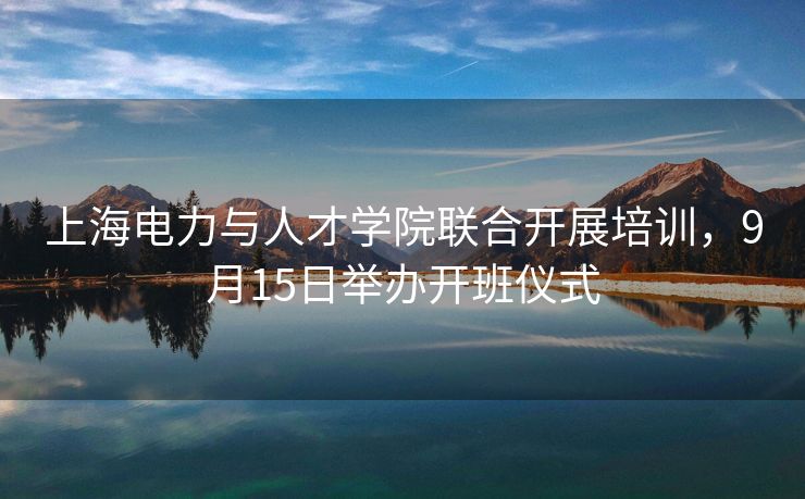上海电力与人才学院联合开展培训，9月15日举办开班仪式