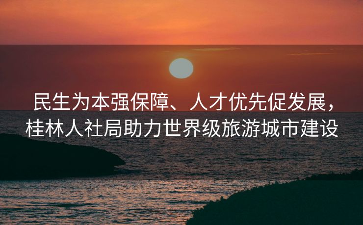 民生为本强保障、人才优先促发展，桂林人社局助力世界级旅游城市建设