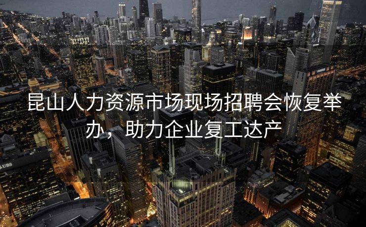 昆山人力资源市场现场招聘会恢复举办，助力企业复工达产