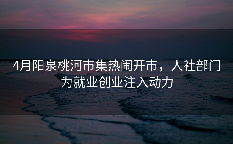 4月阳泉桃河市集热闹开市，人社部门为就业创业注入动力