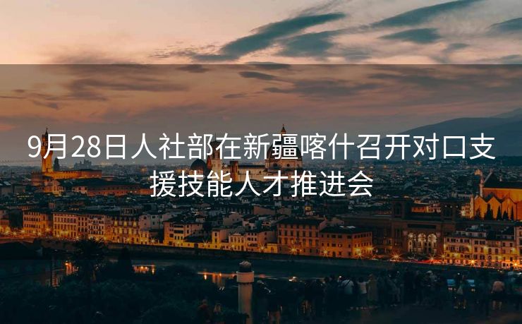 9月28日人社部在新疆喀什召开对口支援技能人才推进会