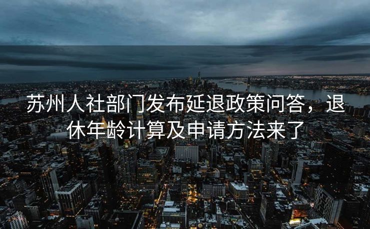 苏州人社部门发布延退政策问答,退休年龄计算及申请方法来了