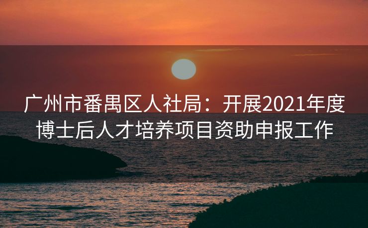 广州市番禺区人社局：开展2021年度博士后人才培养项目资助申报工作