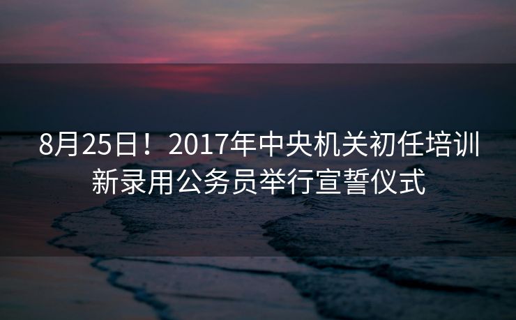 8月25日！2017年中央机关初任培训新录用公务员举行宣誓仪式