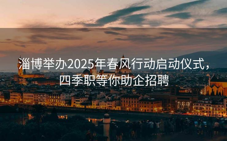 淄博举办2025年春风行动启动仪式，四季职等你助企招聘
