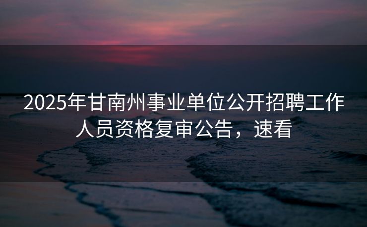 2025年甘南州事业单位公开招聘工作人员资格复审公告,速看