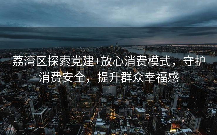 荔湾区探索党建+放心消费模式,守护消费安全,提升群众幸福感