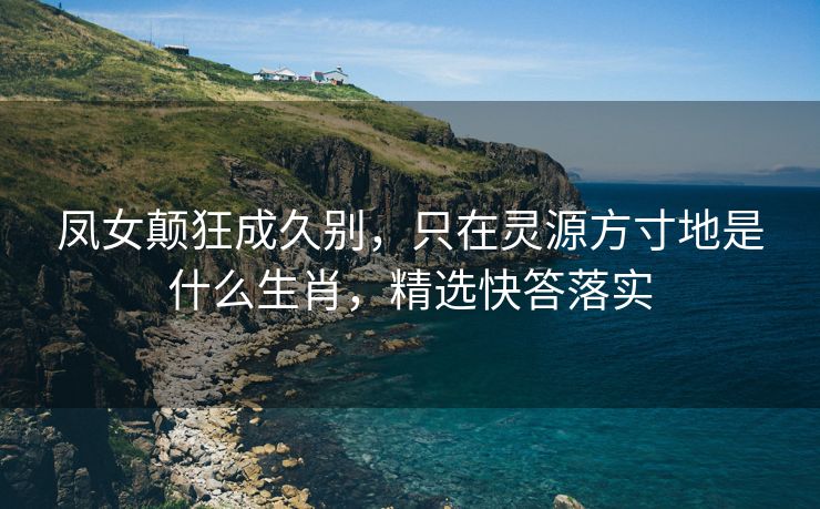 凤女颠狂成久别，只在灵源方寸地是什么生肖，精选快答落实