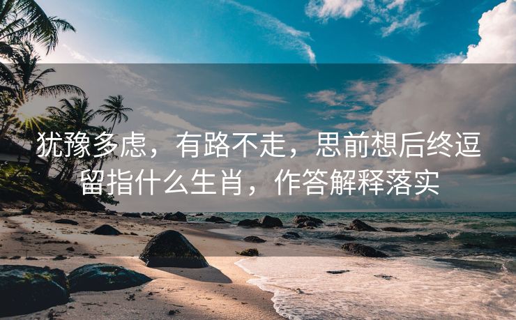 犹豫多虑，有路不走，思前想后终逗留指什么生肖，作答解释落实