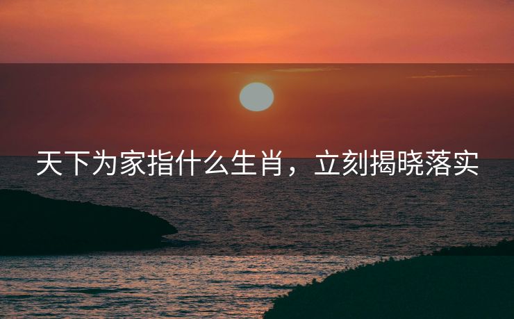 天下为家指什么生肖，立刻揭晓落实