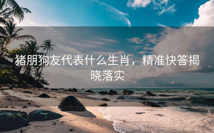 猪朋狗友代表什么生肖，精准快答揭晓落实