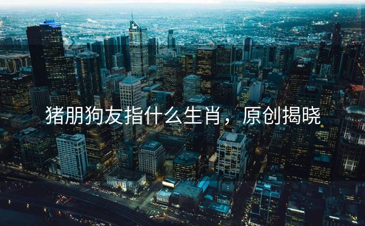 猪朋狗友指什么生肖，原创揭晓