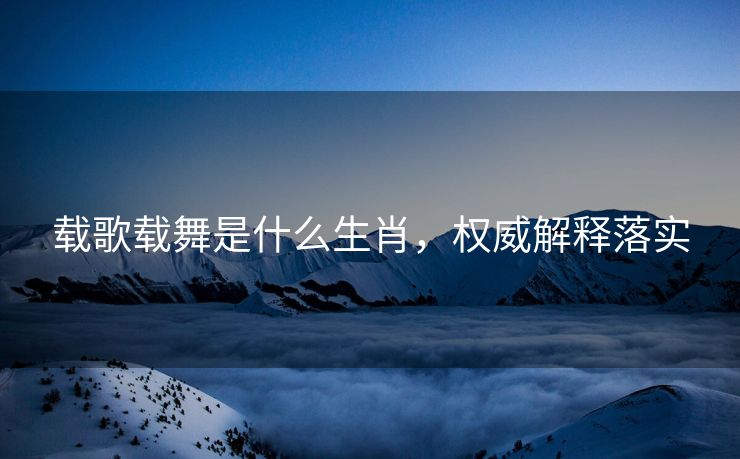 载歌载舞是什么生肖，权威解释落实