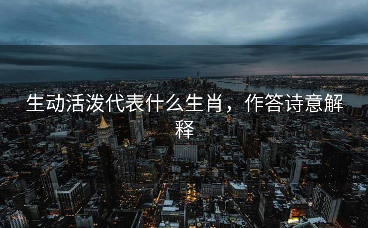 生动活泼代表什么生肖，作答诗意解释