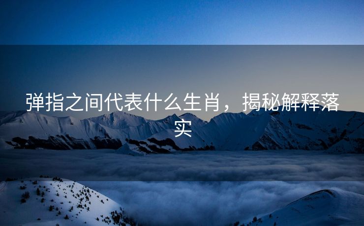 弹指之间代表什么生肖，揭秘解释落实
