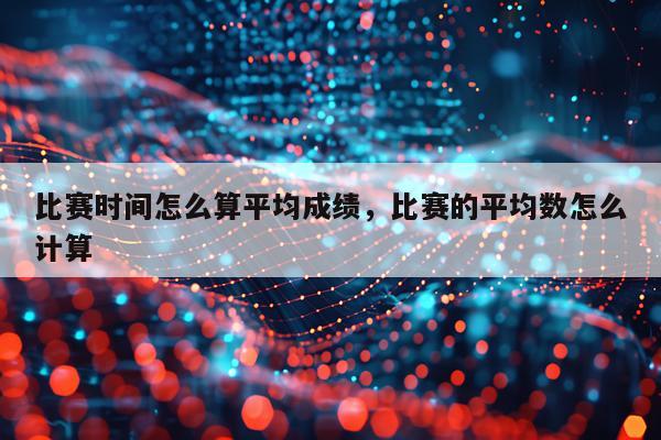 比赛时间怎么算平均成绩,比赛的平均数怎么计算