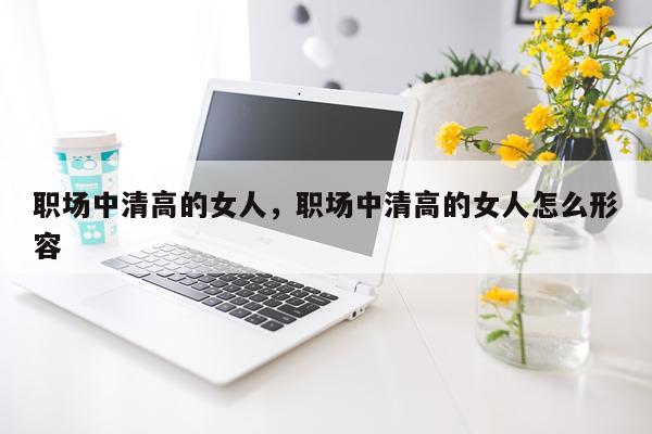 职场中清高的女人，职场中清高的女人怎么形容