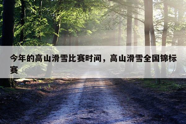 今年的高山滑雪比赛时间，高山滑雪全国锦标赛