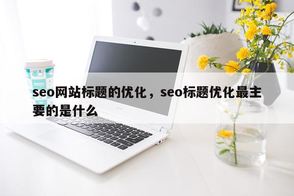 seo网站标题的优化，seo标题优化最主要的是什么