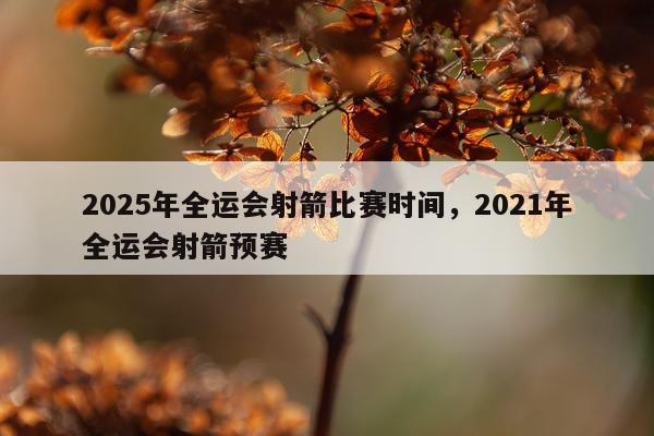2025年全运会射箭比赛时间，2021年全运会射箭预赛