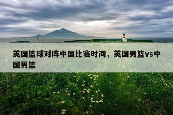 英国篮球对阵中国比赛时间，英国男篮vs中国男篮