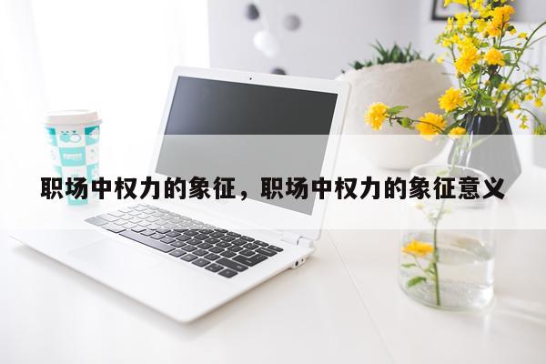 职场中权力的象征，职场中权力的象征意义