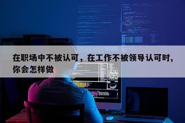 在职场中不被认可，在工作不被领导认可时,你会怎样做