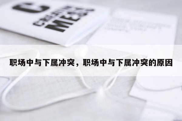 职场中与下属冲突，职场中与下属冲突的原因