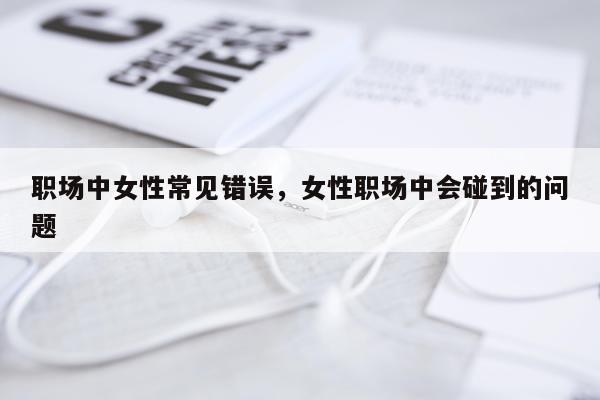 职场中女性常见错误，女性职场中会碰到的问题