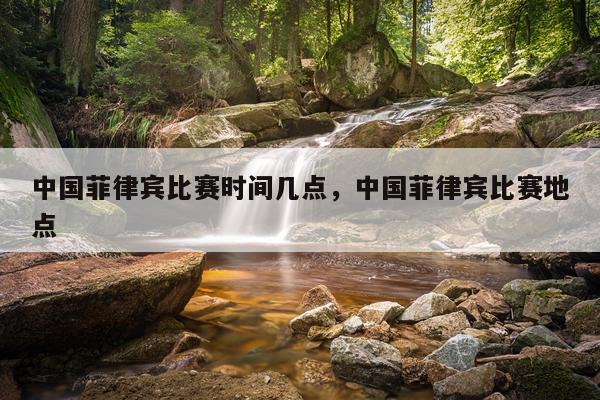 中国菲律宾比赛时间几点，中国菲律宾比赛地点