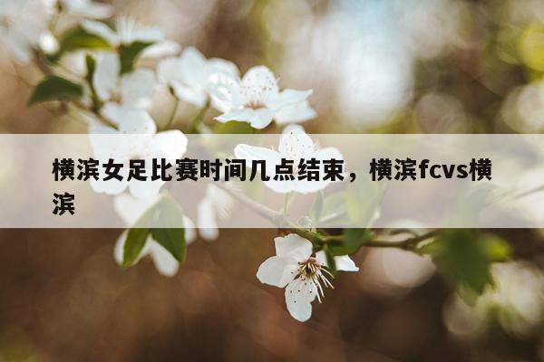横滨女足比赛时间几点结束，横滨fcvs横滨