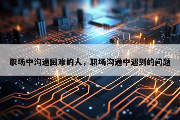 职场中沟通困难的人，职场沟通中遇到的问题