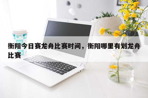 衡阳今日赛龙舟比赛时间，衡阳哪里有划龙舟比赛